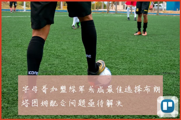 字母哥加盟绿军或成最佳选择布朗塔图姆配合问题亟待解决