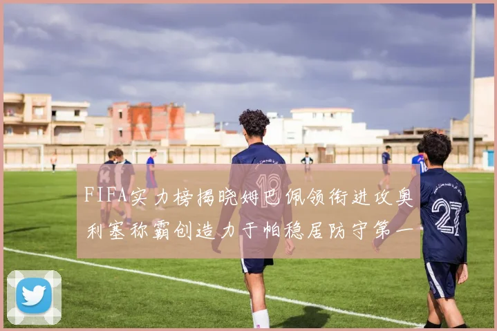 FIFA实力榜揭晓姆巴佩领衔进攻奥利塞称霸创造力于帕稳居防守第一