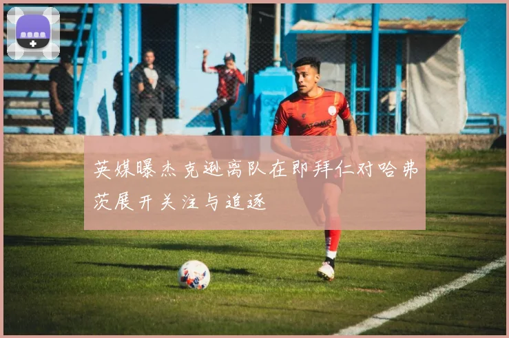 英媒曝杰克逊离队在即拜仁对哈弗茨展开关注与追逐