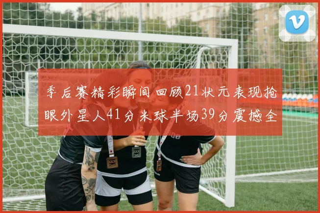 季后赛精彩瞬间回顾21状元表现抢眼外星人41分米球半场39分震撼全场