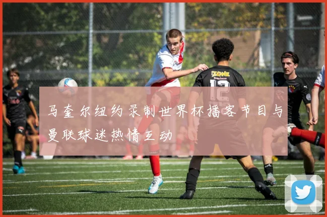 马奎尔纽约录制世界杯播客节目与曼联球迷热情互动