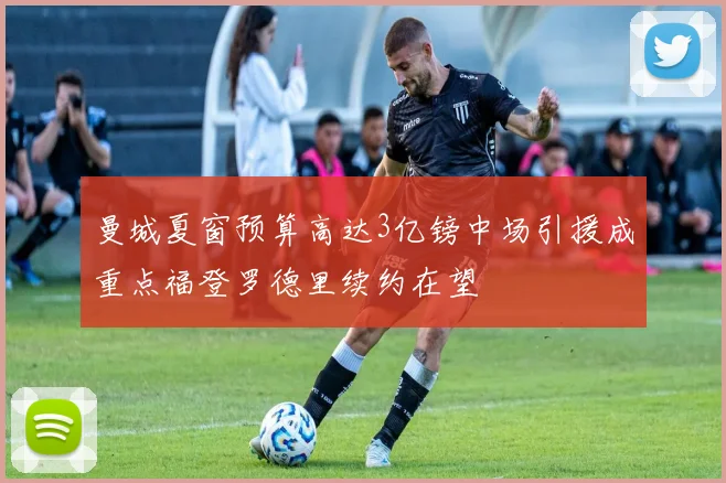 曼城夏窗预算高达3亿镑中场引援成重点福登罗德里续约在望