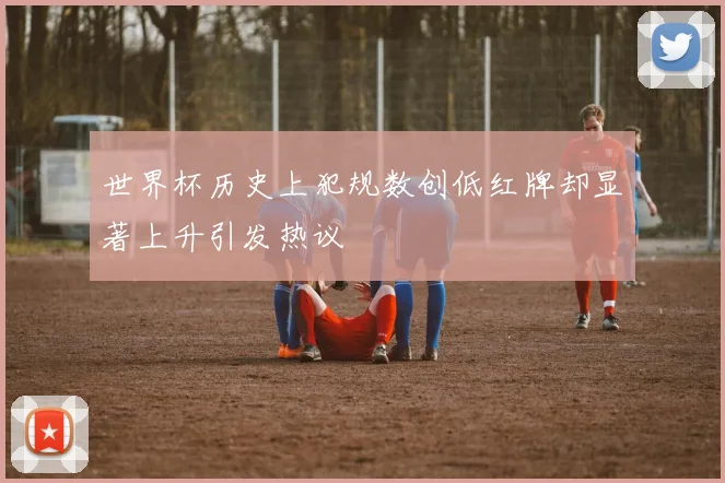 世界杯历史上犯规数创低红牌却显著上升引发热议