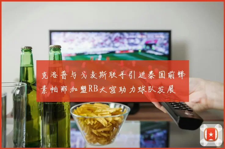克洛普与戈麦斯联手引进泰国前锋素帕那加盟RB大宫助力球队发展