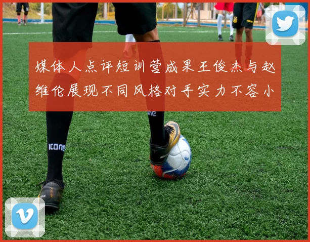 媒体人点评短训营成果王俊杰与赵维伦展现不同风格对手实力不容小觑